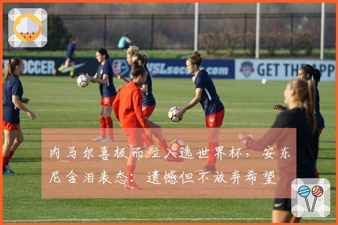 内马尔喜极而泣入选世界杯，安东尼含泪表态：遗憾但不放弃希望