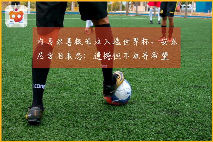 内马尔喜极而泣入选世界杯,安东尼含泪表态:遗憾但不放弃希望
