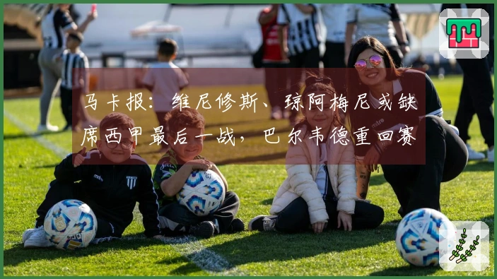 马卡报：维尼修斯、琼阿梅尼或缺席西甲最后一战，巴尔韦德重回赛场
