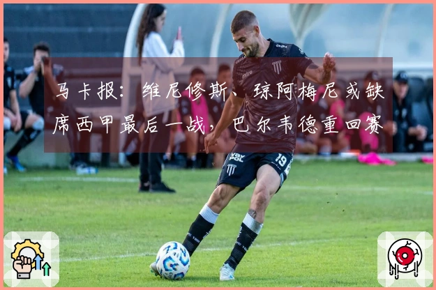马卡报：维尼修斯、琼阿梅尼或缺席西甲最后一战，巴尔韦德重回赛场