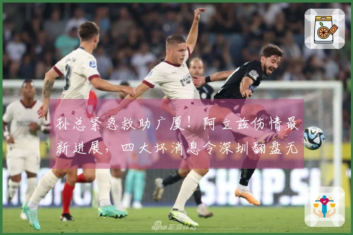 孙总紧急救助广厦!阿立兹伤情最新进展,四大坏消息令深圳翻盘无望