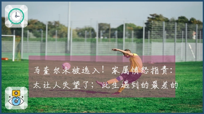 马奎尔未被选入！家属愤怒指责：太让人失望了；此生遇到的最差的决策